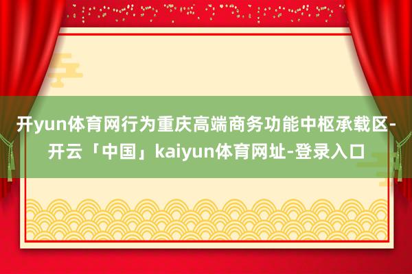 开yun体育网　　行为重庆高端商务功能中枢承载区-开云「中国」kaiyun体育网址-登录入口