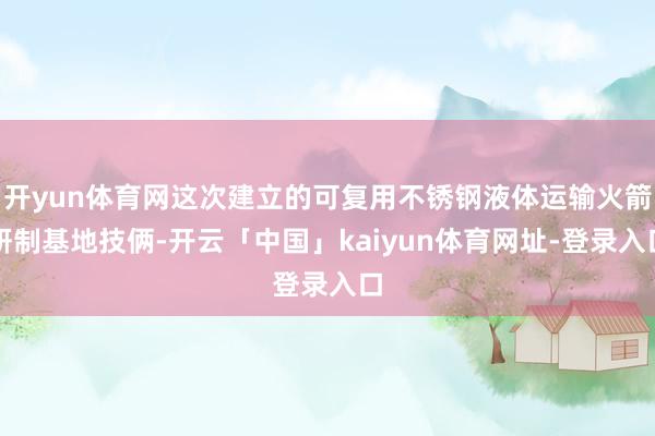 开yun体育网这次建立的可复用不锈钢液体运输火箭研制基地技俩-开云「中国」kaiyun体育网址-登录入口