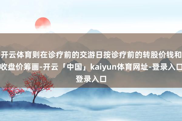 开云体育则在诊疗前的交游日按诊疗前的转股价钱和收盘价筹画-开云「中国」kaiyun体育网址-登录入口