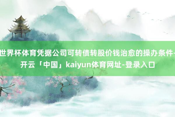 世界杯体育凭据公司可转债转股价钱治愈的操办条件-开云「中国」kaiyun体育网址-登录入口