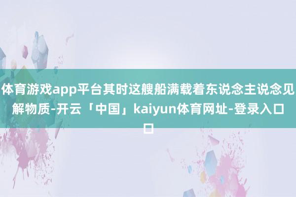 体育游戏app平台其时这艘船满载着东说念主说念见解物质-开云「中国」kaiyun体育网址-登录入口