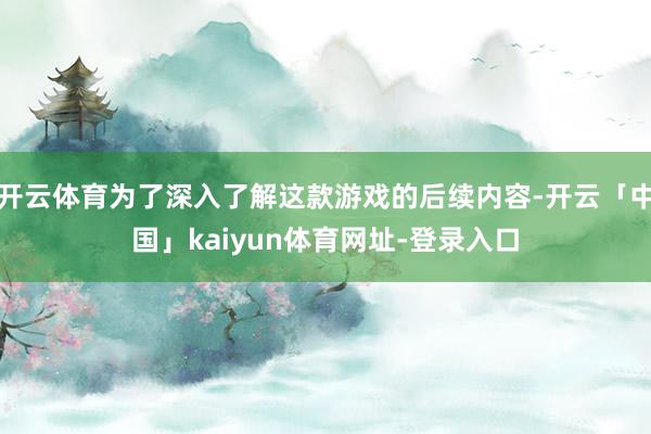 开云体育为了深入了解这款游戏的后续内容-开云「中国」kaiyun体育网址-登录入口
