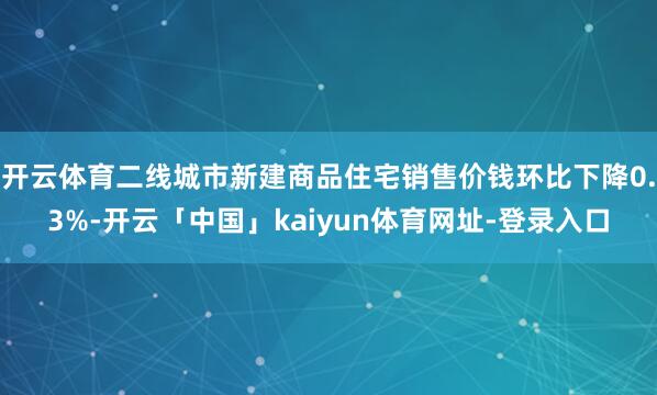 开云体育二线城市新建商品住宅销售价钱环比下降0.3%-开云「中国」kaiyun体育网址-登录入口