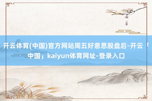 开云体育(中国)官方网站　　周五好意思股盘后-开云「中国」kaiyun体育网址-登录入口