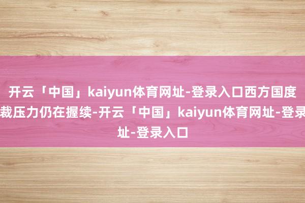 开云「中国」kaiyun体育网址-登录入口西方国度的制裁压力仍在握续-开云「中国」kaiyun体育网址-登录入口