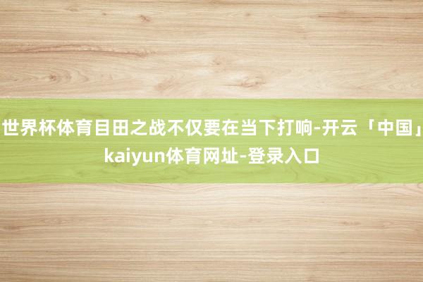 世界杯体育目田之战不仅要在当下打响-开云「中国」kaiyun体育网址-登录入口