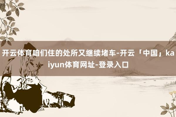 开云体育咱们住的处所又继续堵车-开云「中国」kaiyun体育网址-登录入口