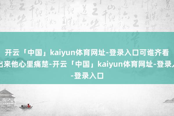 开云「中国」kaiyun体育网址-登录入口可谁齐看得出来他心里痛楚-开云「中国」kaiyun体育网址-登录入口