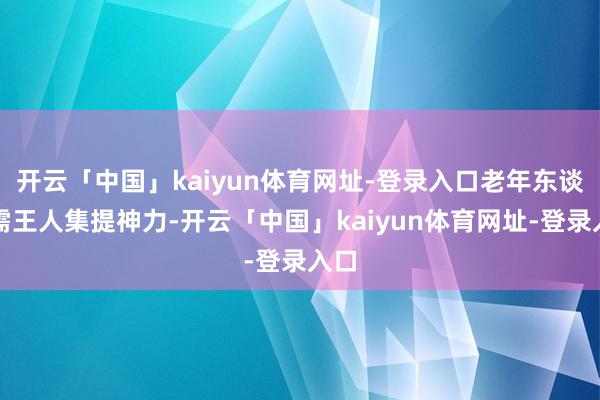 开云「中国」kaiyun体育网址-登录入口老年东谈主需王人集提神力-开云「中国」kaiyun体育网址-登录入口