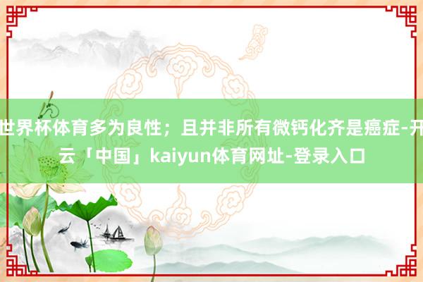 世界杯体育多为良性；且并非所有微钙化齐是癌症-开云「中国」kaiyun体育网址-登录入口