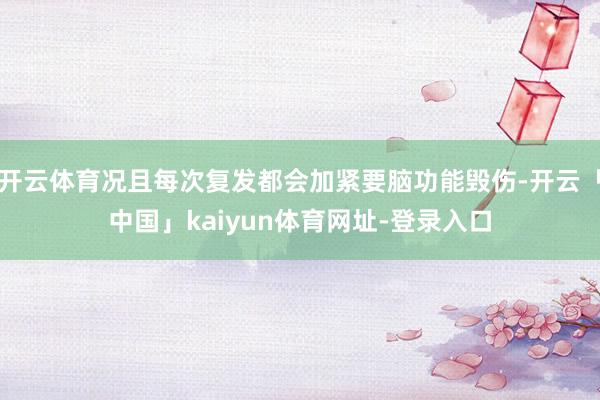 开云体育况且每次复发都会加紧要脑功能毁伤-开云「中国」kaiyun体育网址-登录入口