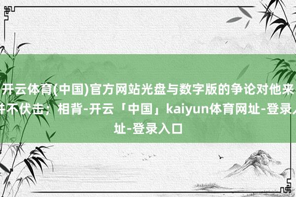 开云体育(中国)官方网站光盘与数字版的争论对他来说并不伏击；相背-开云「中国」kaiyun体育网址-登录入口
