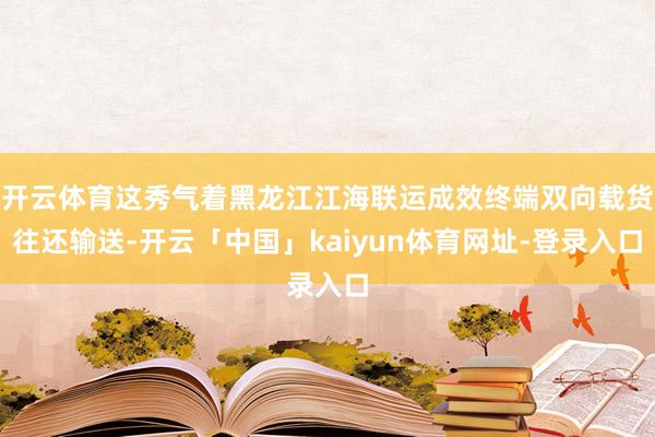 开云体育这秀气着黑龙江江海联运成效终端双向载货往还输送-开云「中国」kaiyun体育网址-登录入口
