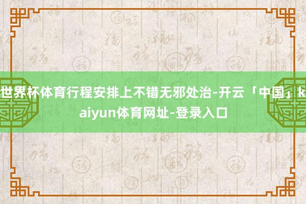 世界杯体育行程安排上不错无邪处治-开云「中国」kaiyun体育网址-登录入口