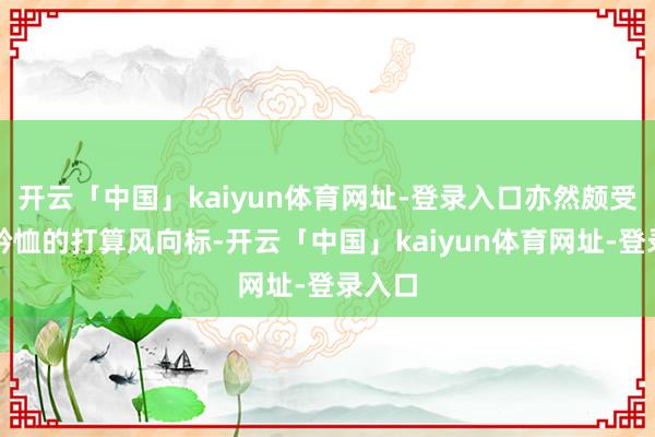 开云「中国」kaiyun体育网址-登录入口亦然颇受外界矜恤的打算风向标-开云「中国」kaiyun体育网址-登录入口