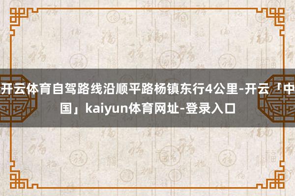 开云体育自驾路线沿顺平路杨镇东行4公里-开云「中国」kaiyun体育网址-登录入口