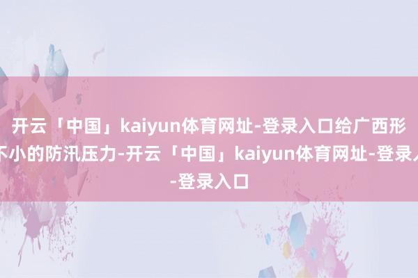 开云「中国」kaiyun体育网址-登录入口给广西形成不小的防汛压力-开云「中国」kaiyun体育网址-登录入口