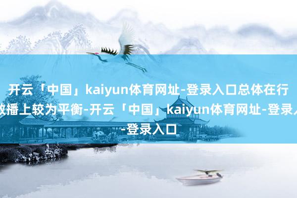 开云「中国」kaiyun体育网址-登录入口总体在行业散播上较为平衡-开云「中国」kaiyun体育网址-登录入口