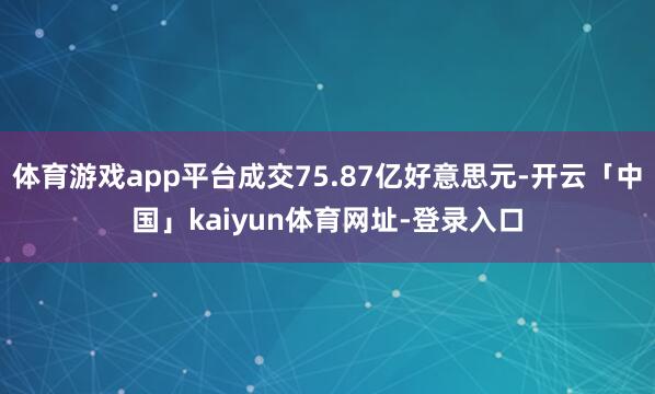 体育游戏app平台成交75.87亿好意思元-开云「中国」kaiyun体育网址-登录入口
