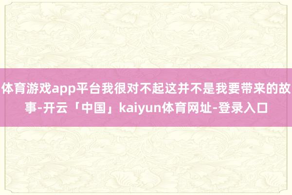 体育游戏app平台我很对不起这并不是我要带来的故事-开云「中国」kaiyun体育网址-登录入口