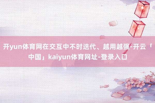 开yun体育网在交互中不时迭代、越用越强-开云「中国」kaiyun体育网址-登录入口