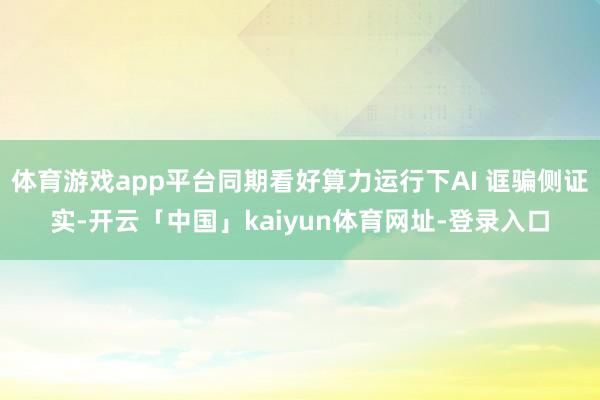 体育游戏app平台同期看好算力运行下AI 诓骗侧证实-开云「中国」kaiyun体育网址-登录入口