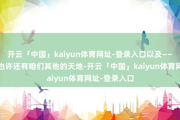 开云「中国」kaiyun体育网址-登录入口以及——谁知谈呢——也许还有咱们其他的天地-开云「中国」kaiyun体育网址-登录入口
