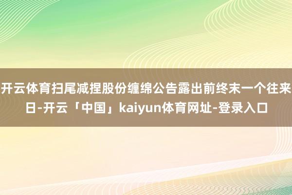 开云体育扫尾减捏股份缠绵公告露出前终末一个往来日-开云「中国」kaiyun体育网址-登录入口