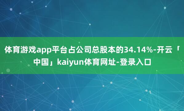 体育游戏app平台占公司总股本的34.14%-开云「中国」kaiyun体育网址-登录入口