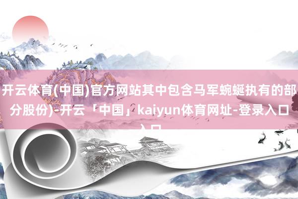 开云体育(中国)官方网站其中包含马军蜿蜒执有的部分股份)-开云「中国」kaiyun体育网址-登录入口