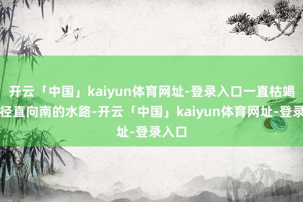 开云「中国」kaiyun体育网址-登录入口一直枯竭一条径直向南的水路-开云「中国」kaiyun体育网址-登录入口