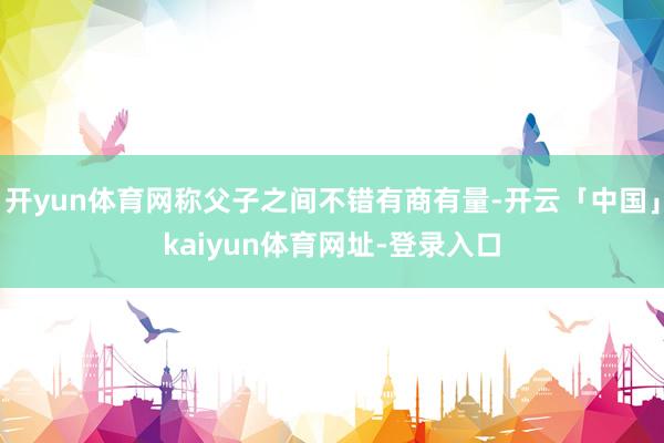 开yun体育网称父子之间不错有商有量-开云「中国」kaiyun体育网址-登录入口