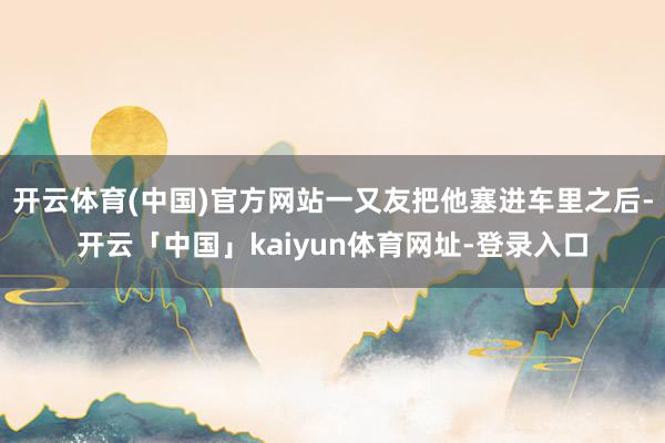 开云体育(中国)官方网站一又友把他塞进车里之后-开云「中国」kaiyun体育网址-登录入口