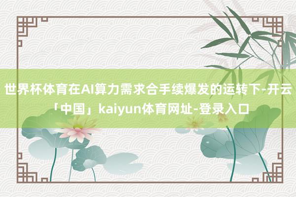 世界杯体育在AI算力需求合手续爆发的运转下-开云「中国」kaiyun体育网址-登录入口