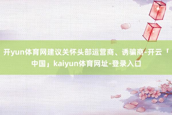 开yun体育网建议关怀头部运营商、诱骗商-开云「中国」kaiyun体育网址-登录入口