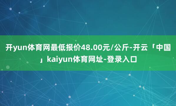 开yun体育网最低报价48.00元/公斤-开云「中国」kaiyun体育网址-登录入口