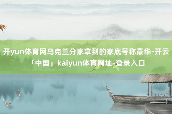 开yun体育网乌克兰分家拿到的家底号称豪华-开云「中国」kaiyun体育网址-登录入口