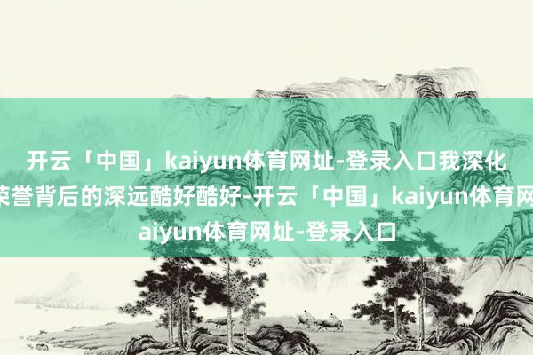 开云「中国」kaiyun体育网址-登录入口我深化体会到这份荣誉背后的深远酷好酷好-开云「中国」kaiyun体育网址-登录入口