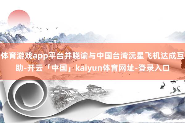 体育游戏app平台并晓谕与中国台湾沅星飞机达成互助-开云「中国」kaiyun体育网址-登录入口