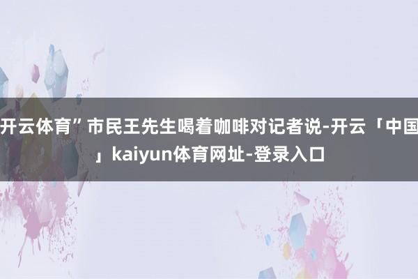 开云体育”市民王先生喝着咖啡对记者说-开云「中国」kaiyun体育网址-登录入口