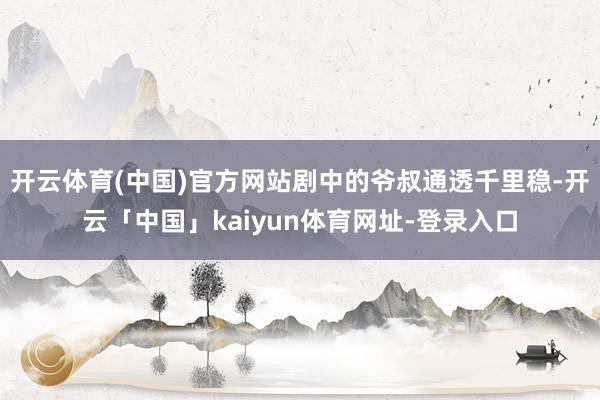 开云体育(中国)官方网站剧中的爷叔通透千里稳-开云「中国」kaiyun体育网址-登录入口