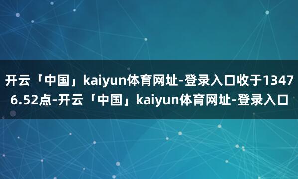 开云「中国」kaiyun体育网址-登录入口收于13476.52点-开云「中国」kaiyun体育网址-登录入口