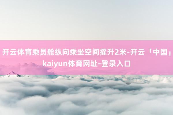 开云体育乘员舱纵向乘坐空间擢升2米-开云「中国」kaiyun体育网址-登录入口