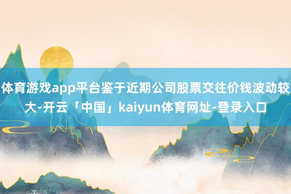 体育游戏app平台鉴于近期公司股票交往价钱波动较大-开云「中国」kaiyun体育网址-登录入口