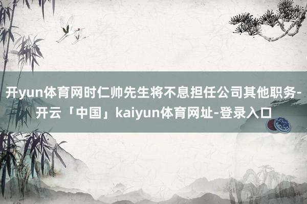 开yun体育网时仁帅先生将不息担任公司其他职务-开云「中国」kaiyun体育网址-登录入口