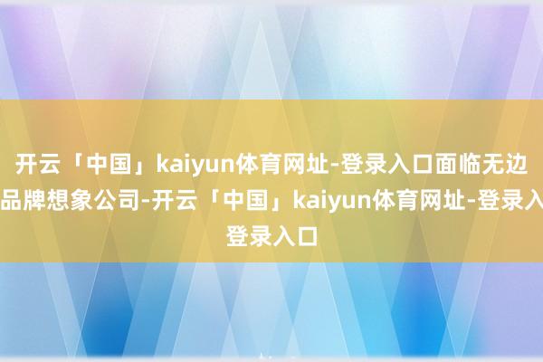 开云「中国」kaiyun体育网址-登录入口面临无边的品牌想象公司-开云「中国」kaiyun体育网址-登录入口
