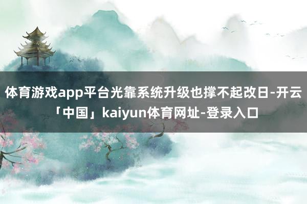 体育游戏app平台光靠系统升级也撑不起改日-开云「中国」kaiyun体育网址-登录入口