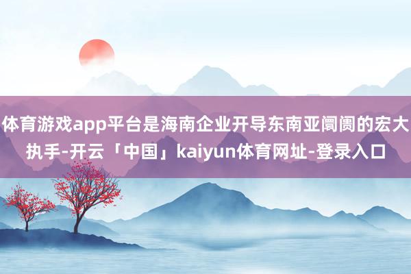 体育游戏app平台是海南企业开导东南亚阛阓的宏大执手-开云「中国」kaiyun体育网址-登录入口