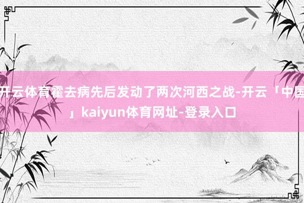 开云体育霍去病先后发动了两次河西之战-开云「中国」kaiyun体育网址-登录入口