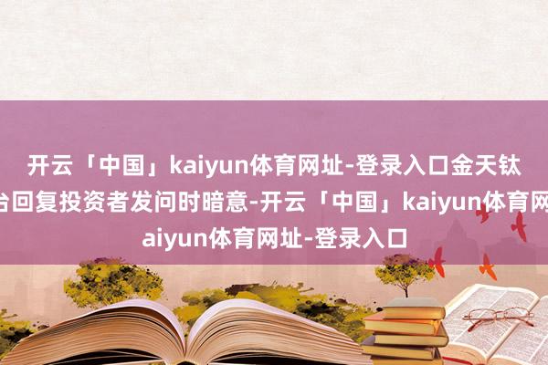开云「中国」kaiyun体育网址-登录入口金天钛业在互动平台回复投资者发问时暗意-开云「中国」kaiyun体育网址-登录入口